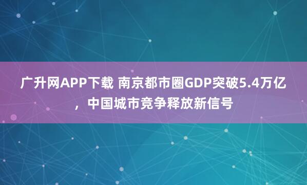 广升网APP下载 南京都市圈GDP突破5.4万亿，中国城市竞争释放新信号