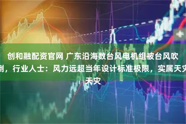 创和融配资官网 广东沿海数台风电机组被台风吹倒，行业人士：风力远超当年设计标准极限，实属天灾