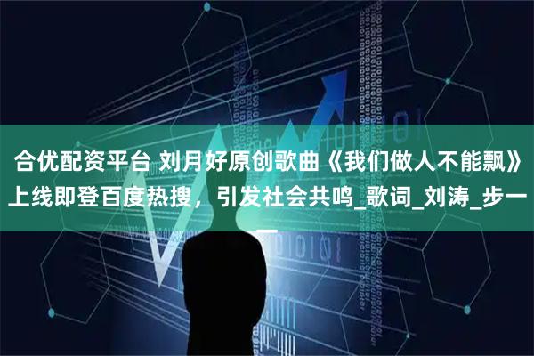 合优配资平台 刘月好原创歌曲《我们做人不能飘》上线即登百度热搜，引发社会共鸣_歌词_刘涛_步一