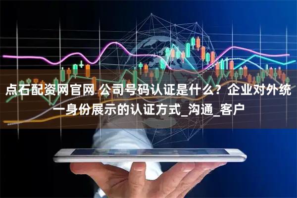 点石配资网官网 公司号码认证是什么？企业对外统一身份展示的认证方式_沟通_客户