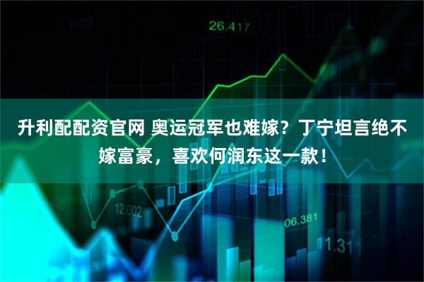 升利配配资官网 奥运冠军也难嫁？丁宁坦言绝不嫁富豪，喜欢何润东这一款！