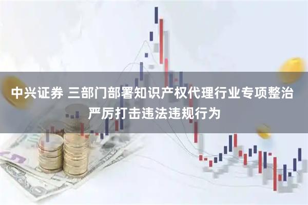 中兴证券 三部门部署知识产权代理行业专项整治 严厉打击违法违规行为