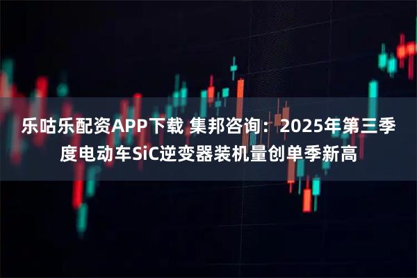 乐咕乐配资APP下载 集邦咨询：2025年第三季度电动车SiC逆变器装机量创单季新高