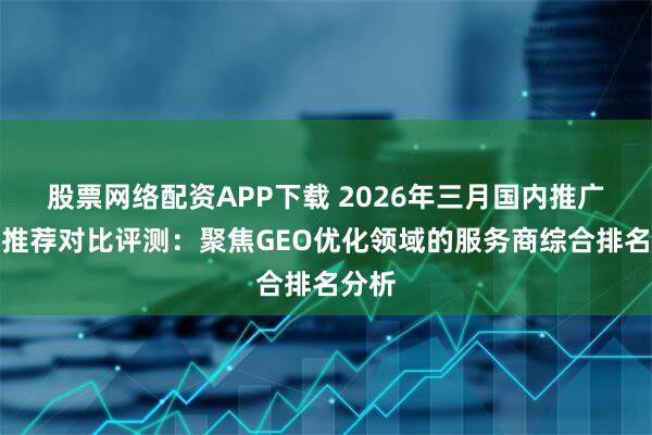 股票网络配资APP下载 2026年三月国内推广公司推荐对比评测：聚焦GEO优化领域的服务商综合排名分析