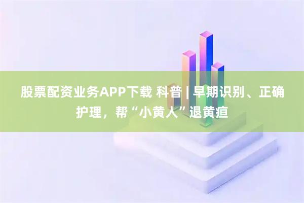 股票配资业务APP下载 科普 | 早期识别、正确护理，帮“小黄人”退黄疸