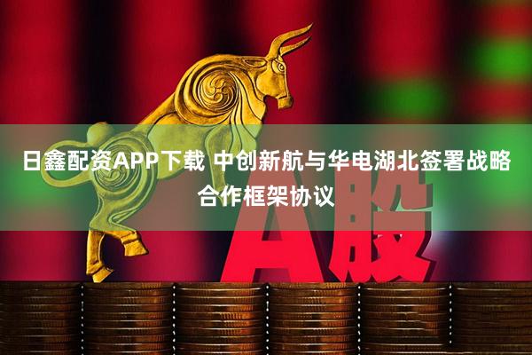 日鑫配资APP下载 中创新航与华电湖北签署战略合作框架协议