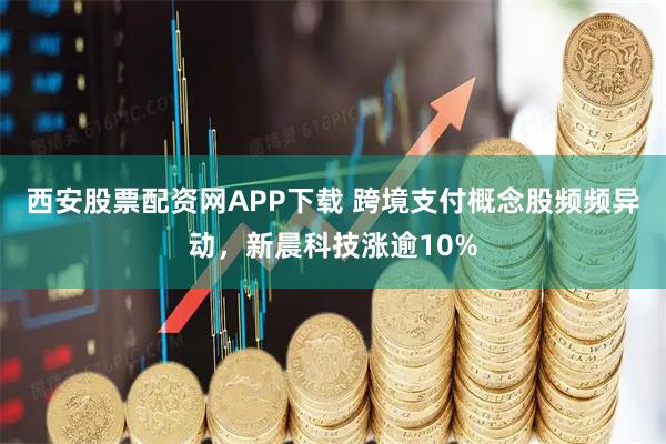 西安股票配资网APP下载 跨境支付概念股频频异动，新晨科技涨逾10%
