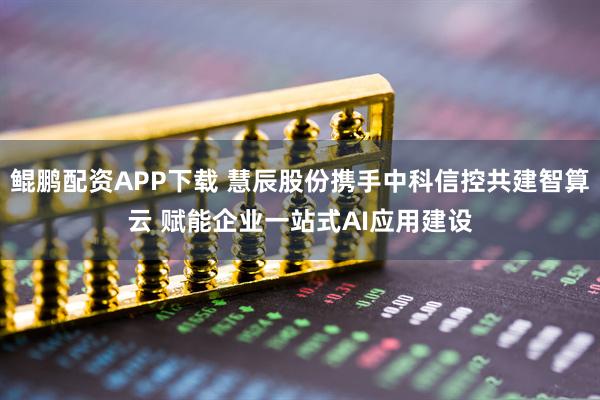 鲲鹏配资APP下载 慧辰股份携手中科信控共建智算云 赋能企业一站式AI应用建设