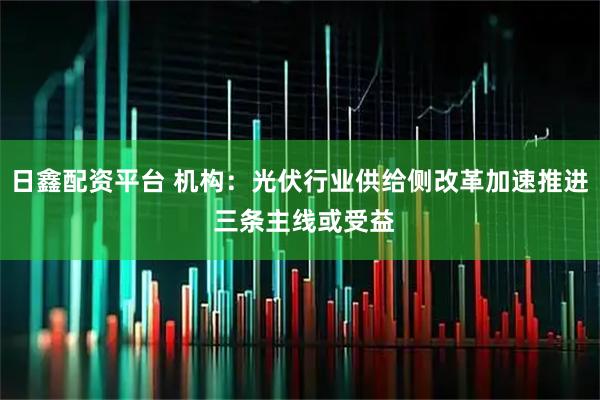 日鑫配资平台 机构：光伏行业供给侧改革加速推进 三条主线或受益