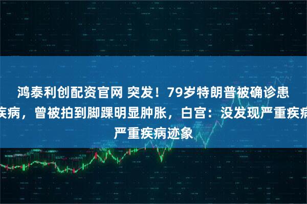 鸿泰利创配资官网 突发！79岁特朗普被确诊患静脉疾病，曾被拍到脚踝明显肿胀，白宫：没发现严重疾病迹象