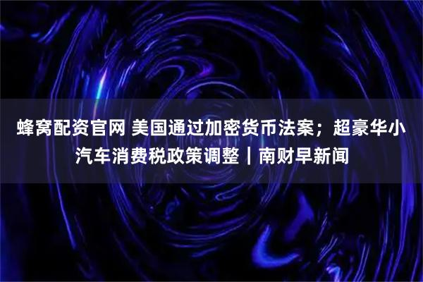 蜂窝配资官网 美国通过加密货币法案；超豪华小汽车消费税政策调整｜南财早新闻