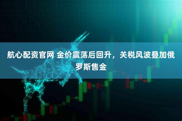 航心配资官网 金价震荡后回升，关税风波叠加俄罗斯售金