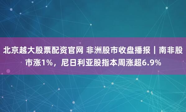 北京越大股票配资官网 非洲股市收盘播报｜南非股市涨1%，尼日利亚股指本周涨超6.9%