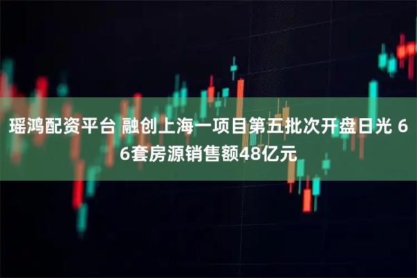 瑶鸿配资平台 融创上海一项目第五批次开盘日光 66套房源销售额48亿元