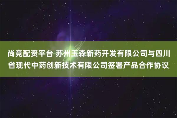 尚竞配资平台 苏州玉森新药开发有限公司与四川省现代中药创新技术有限公司签署产品合作协议