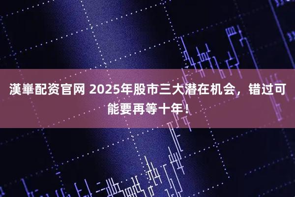 漢崋配资官网 2025年股市三大潜在机会，错过可能要再等十年！