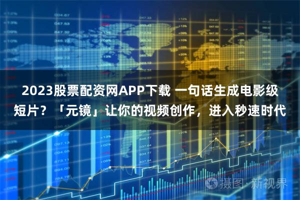 2023股票配资网APP下载 一句话生成电影级短片？「元镜」让你的视频创作，进入秒速时代
