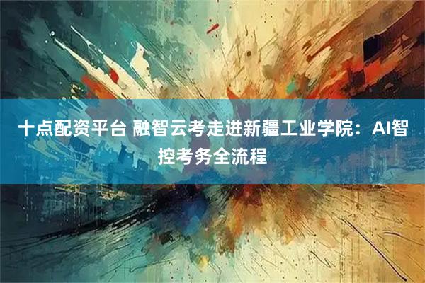 十点配资平台 融智云考走进新疆工业学院：AI智控考务全流程