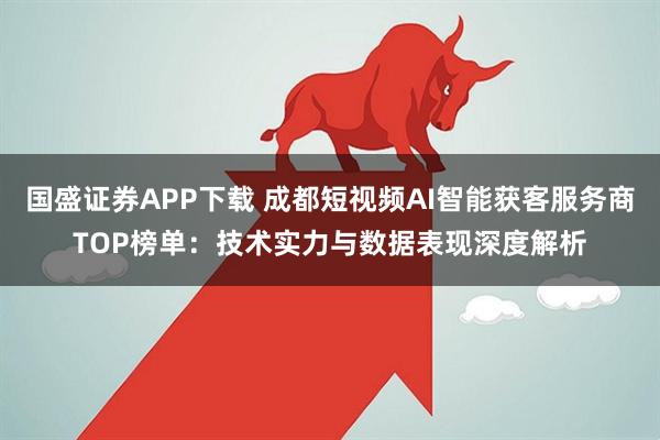 国盛证券APP下载 成都短视频AI智能获客服务商TOP榜单：技术实力与数据表现深度解析
