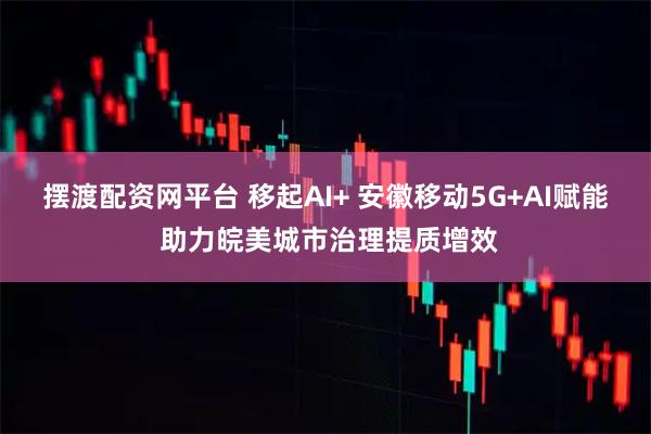 摆渡配资网平台 移起AI+ 安徽移动5G+AI赋能 助力皖美城市治理提质增效